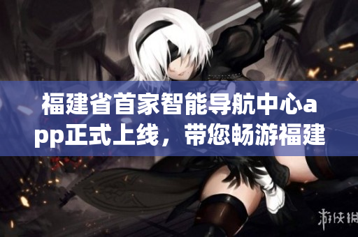 福建省首家智能導(dǎo)航中心app正式上線，帶您暢游福建美景