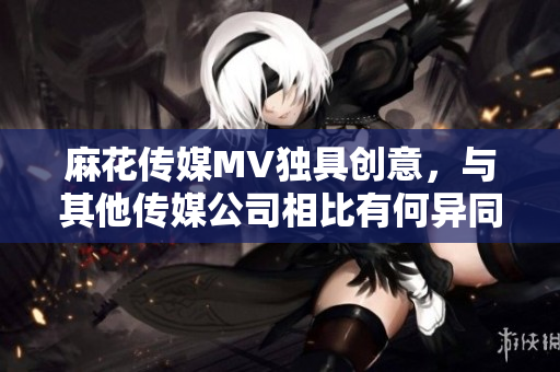 麻花傳媒MV獨(dú)具創(chuàng)意，與其他傳媒公司相比有何異同？