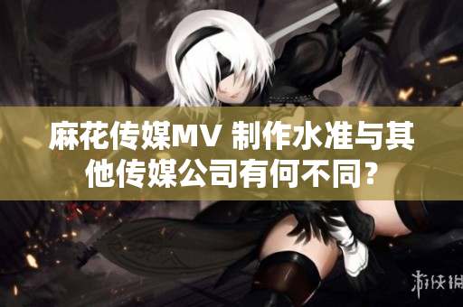 麻花傳媒MV 制作水準(zhǔn)與其他傳媒公司有何不同？
