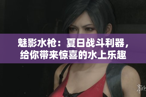 魅影水槍：夏日戰(zhàn)斗利器，給你帶來驚喜的水上樂趣