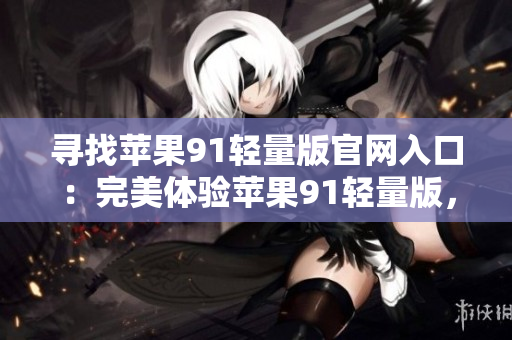 尋找蘋(píng)果91輕量版官網(wǎng)入口：完美體驗(yàn)蘋(píng)果91輕量版，使用指南大揭秘