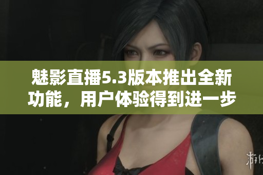 魅影直播5.3版本推出全新功能，用戶(hù)體驗(yàn)得到進(jìn)一步提升