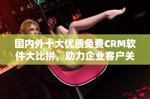 國(guó)內(nèi)外十大優(yōu)質(zhì)免費(fèi)CRM軟件大比拼，助力企業(yè)客戶關(guān)系管理！