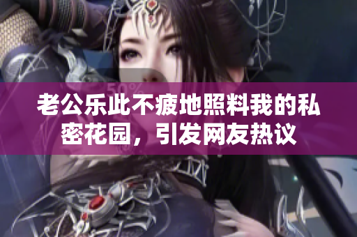 老公樂此不疲地照料我的私密花園，引發(fā)網(wǎng)友熱議
