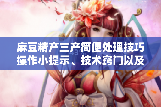 麻豆精產(chǎn)三產(chǎn)簡(jiǎn)便處理技巧操作小提示、技術(shù)竅門以及易行的解決方案