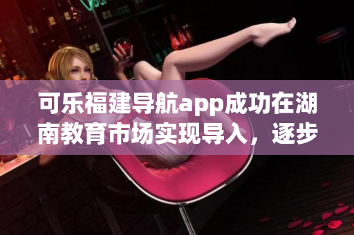 可樂福建導(dǎo)航app成功在湖南教育市場(chǎng)實(shí)現(xiàn)導(dǎo)入，逐步擴(kuò)大其覆蓋范圍
