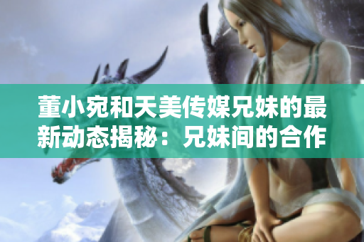 董小宛和天美傳媒兄妹的最新動(dòng)態(tài)揭秘：兄妹間的合作與成長(zhǎng)！