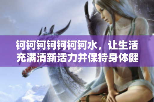 鈳鈳鈳鈳鈳鈳鈳水，讓生活充滿清新活力并保持身體健康