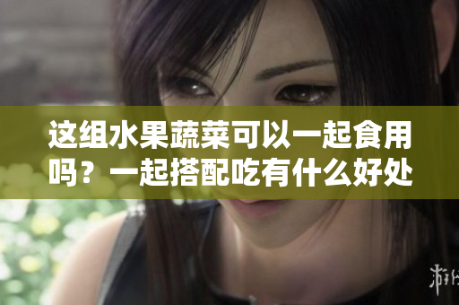 這組水果蔬菜可以一起食用嗎？一起搭配吃有什么好處？