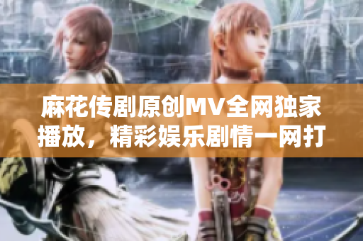 麻花傳劇原創(chuàng)MV全網(wǎng)獨家播放，精彩娛樂劇情一網(wǎng)打盡