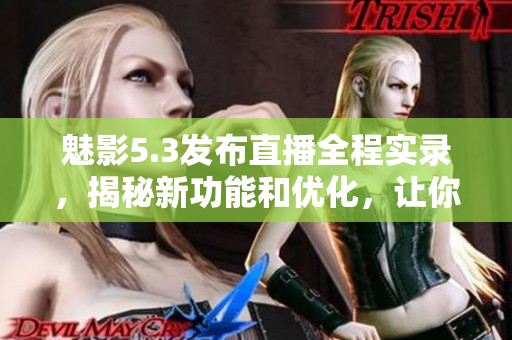 魅影5.3發(fā)布直播全程實錄，揭秘新功能和優(yōu)化，讓你提前體驗最新版本改進！