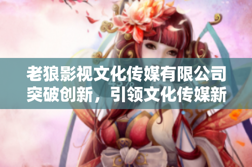 老狼影視文化傳媒有限公司突破創(chuàng)新，引領文化傳媒新時代