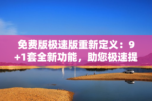 免費(fèi)版極速版重新定義：9+1套全新功能，助您極速提升工作效率