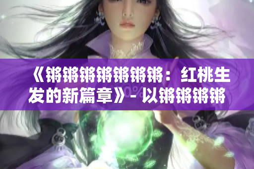 《鏘鏘鏘鏘鏘鏘鏘：紅桃生發(fā)的新篇章》- 以鏘鏘鏘鏘鏘鏘鏘的新篇章紅桃為主題進行重新構思。