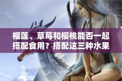 榴蓮、草莓和櫻桃能否一起搭配食用？搭配這三種水果會有什么效果？