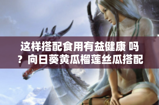 這樣搭配食用有益健康 嗎？向日葵黃瓜榴蓮絲瓜搭配食用有益健康？