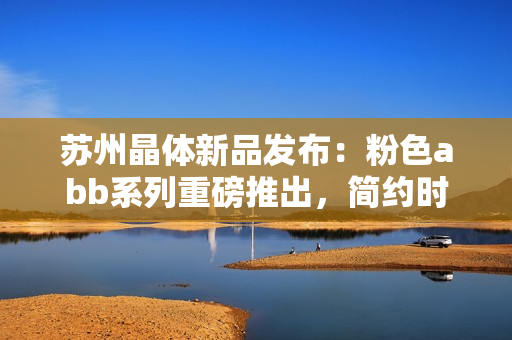 蘇州晶體新品發(fā)布：粉色abb系列重磅推出，簡(jiǎn)約時(shí)尚免安裝設(shè)計(jì)
