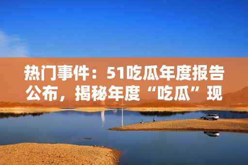 熱門事件：51吃瓜年度報(bào)告公布，揭秘年度“吃瓜”現(xiàn)象，引起社會(huì)熱議