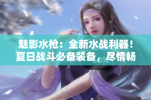 魅影水槍：全新水戰(zhàn)利器！夏日戰(zhàn)斗必備裝備，盡情暢玩水上樂園