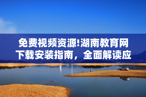 免費視頻資源!湖南教育網下載安裝指南，全面解讀應用功能及使用技巧