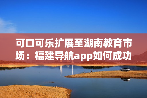 可口可樂擴展至湖南教育市場：福建導航app如何成功導入？