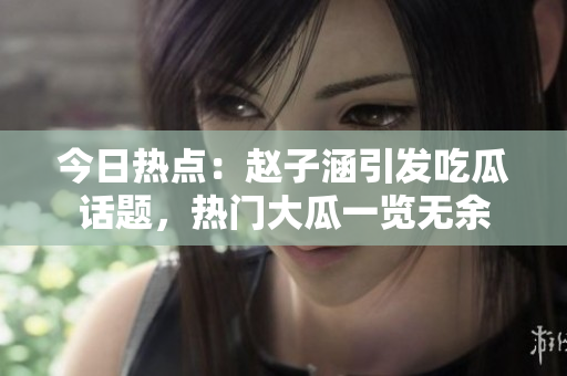 今日熱點：趙子涵引發(fā)吃瓜話題，熱門大瓜一覽無余
