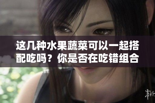 這幾種水果蔬菜可以一起搭配吃嗎？你是否在吃錯組合？