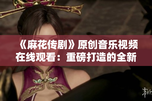 《麻花傳劇》原創(chuàng)音樂(lè)視頻在線觀看：重磅打造的全新MV震撼上線，精彩不容錯(cuò)過(guò)！