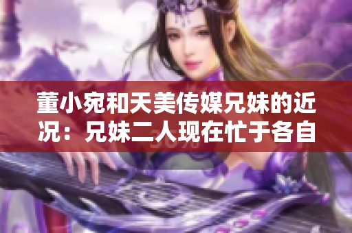 董小宛和天美傳媒兄妹的近況：兄妹二人現(xiàn)在忙于各自的事業(yè)，讓我們一起了解一下吧