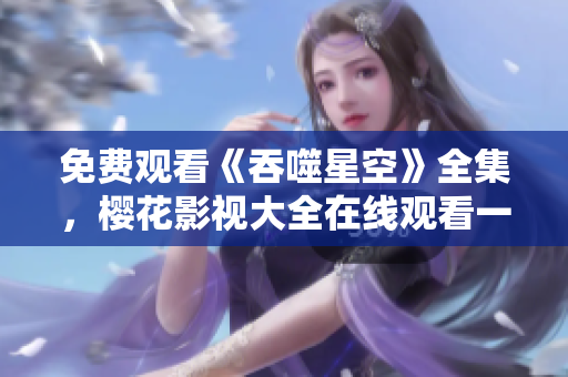 免費(fèi)觀看《吞噬星空》全集，櫻花影視大全在線觀看一網(wǎng)打盡