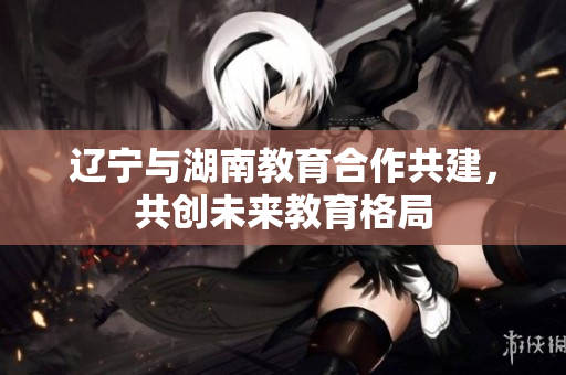 遼寧與湖南教育合作共建，共創(chuàng)未來教育格局