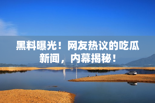 黑料曝光！網(wǎng)友熱議的吃瓜新聞，內(nèi)幕揭秘！
