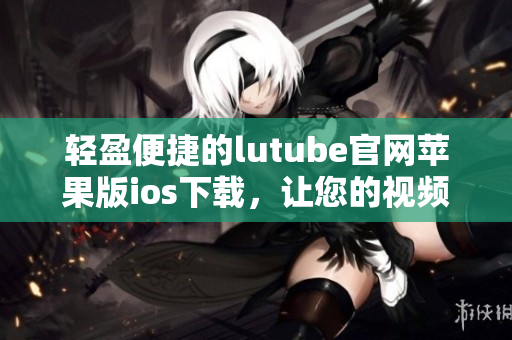 輕盈便捷的lutube官網(wǎng)蘋果版ios下載，讓您的視頻觀賞體驗(yàn)更暢快