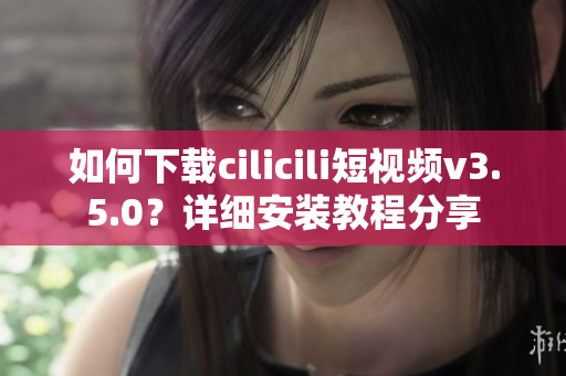 如何下載cilicili短視頻v3.5.0？詳細(xì)安裝教程分享