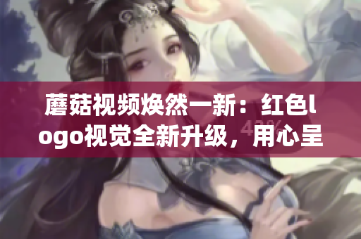 蘑菇視頻煥然一新：紅色logo視覺全新升級(jí)，用心呈現(xiàn)更優(yōu)質(zhì)內(nèi)容