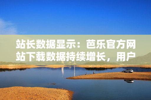 站長(zhǎng)數(shù)據(jù)顯示：芭樂(lè)官方網(wǎng)站下載數(shù)據(jù)持續(xù)增長(zhǎng)，用戶青睞有增。