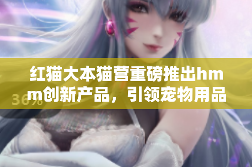 紅貓大本貓營(yíng)重磅推出hmm創(chuàng)新產(chǎn)品，引領(lǐng)寵物用品潮流
