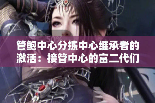 管鮑中心分揀中心繼承者的激活：接管中心的富二代們是如何處理的？