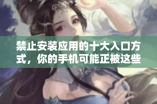 禁止安裝應(yīng)用的十大入口方式，你的手機(jī)可能正被這些途徑威脅!