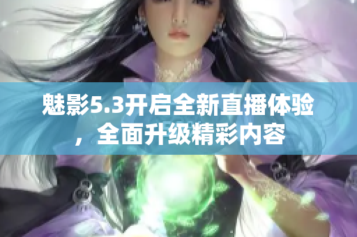 魅影5.3開啟全新直播體驗(yàn)，全面升級精彩內(nèi)容