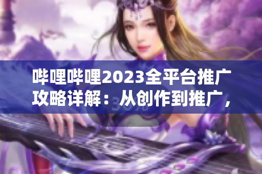 嗶哩嗶哩2023全平臺推廣攻略詳解：從創(chuàng)作到推廣，一網(wǎng)打盡！