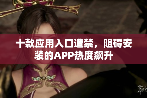 十款應用入口遭禁，阻礙安裝的APP熱度飆升