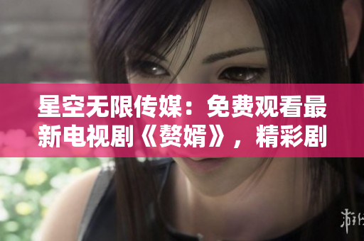 星空無限傳媒：免費(fèi)觀看最新電視劇《贅婿》，精彩劇集盡在手指間