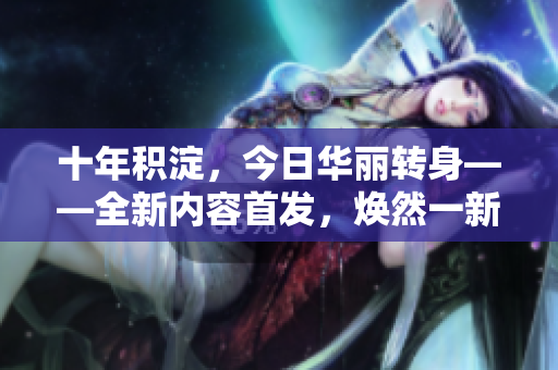 十年積淀，今日華麗轉(zhuǎn)身——全新內(nèi)容首發(fā)，煥然一新