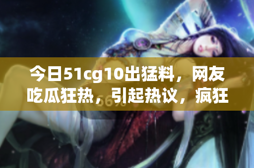 今日51cg10出猛料，網(wǎng)友吃瓜狂熱，引起熱議，瘋狂轉(zhuǎn)發(fā)收藏，熱度飆升！