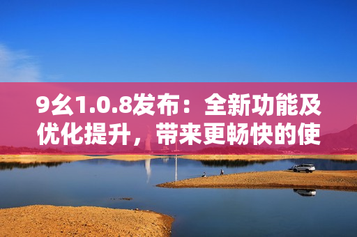 9幺1.0.8發(fā)布：全新功能及優(yōu)化提升，帶來更暢快的使用體驗