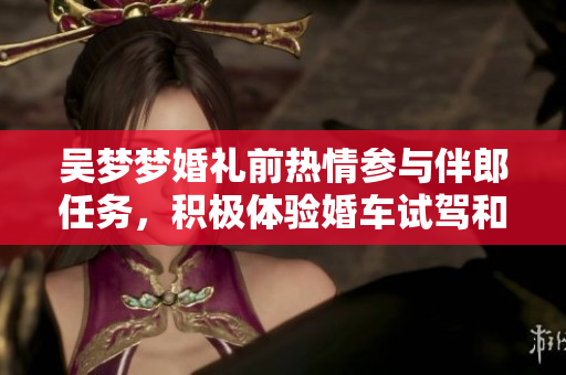 吳夢夢婚禮前熱情參與伴郎任務，積極體驗婚車試駕和搬家準備