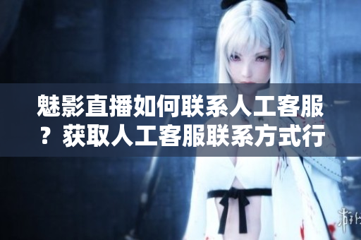 魅影直播如何聯(lián)系人工客服？獲取人工客服聯(lián)系方式行動指南