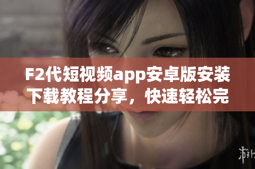 F2代短視頻app安卓版安裝下載教程分享，快速輕松完成下載安裝，讓您暢享精彩內(nèi)容