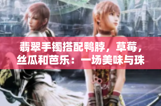翡翠手鐲搭配鴨脖，草莓，絲瓜和芭樂：一場(chǎng)美味與珠寶的奇妙相遇